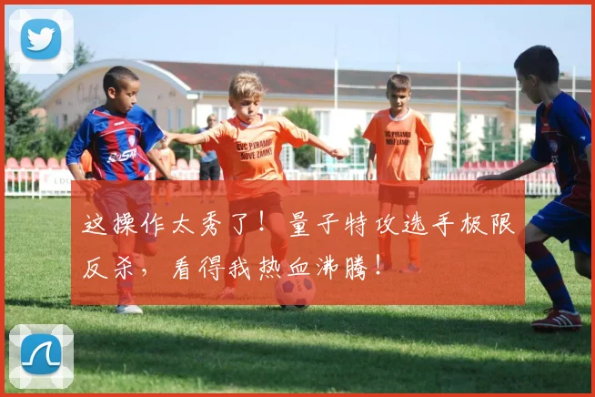 这操作太秀了！量子特攻选手极限反杀，看得我热血沸腾！