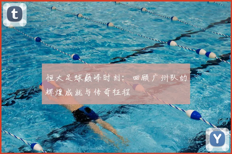 恒大足球巅峰时刻：回顾广州队的辉煌成就与传奇征程