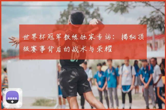 世界杯冠军教练独家专访：揭秘顶级赛事背后的战术与荣耀