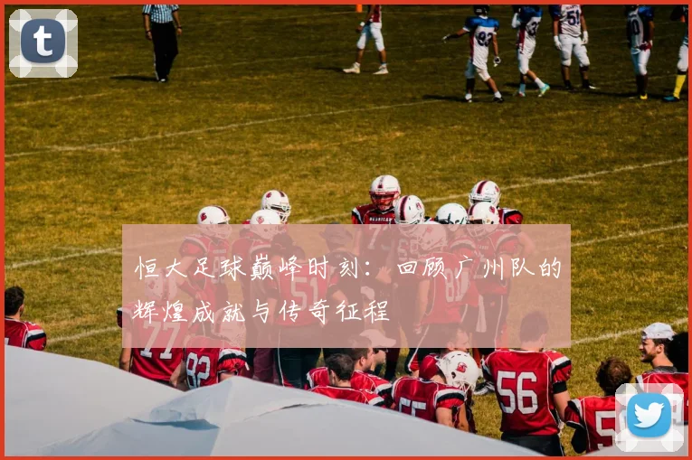 恒大足球巅峰时刻:回顾广州队的辉煌成就与传奇征程